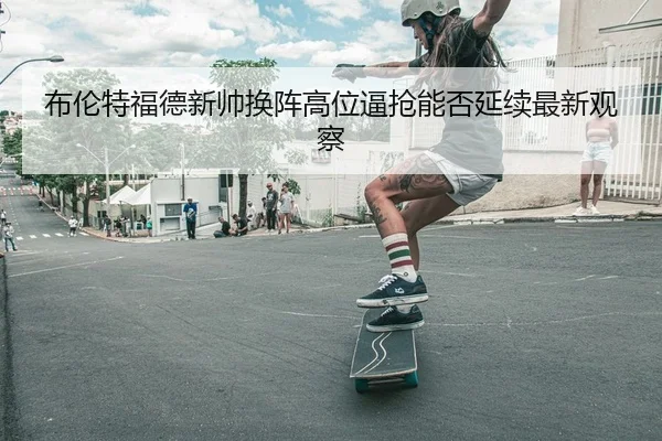 布伦特福德新帅换阵高位逼抢能否延续最新观察