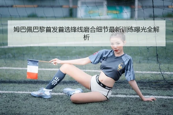 姆巴佩巴黎首发首选锋线磨合细节最新训练曝光全解析