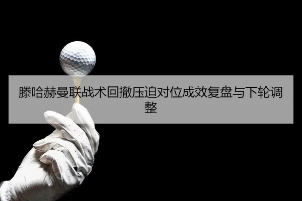 滕哈赫曼联战术回撤压迫对位成效复盘与下轮调整